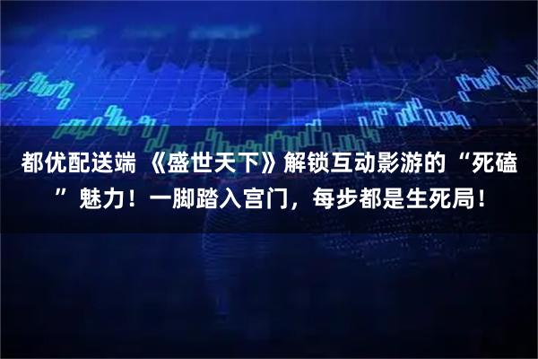 都优配送端 《盛世天下》解锁互动影游的 “死磕” 魅力！一脚踏入宫门，每步都是生死局！