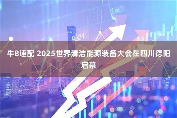 牛8速配 2025世界清洁能源装备大会在四川德阳启幕