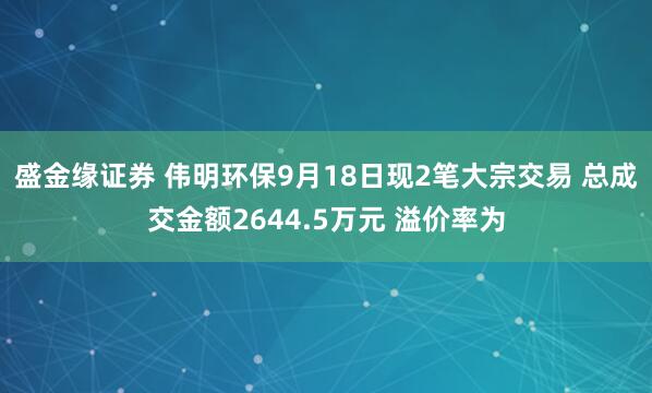盛金缘证券 伟明环保9月18日现2笔大宗交易 总成交金额2644.5万元 溢价率为