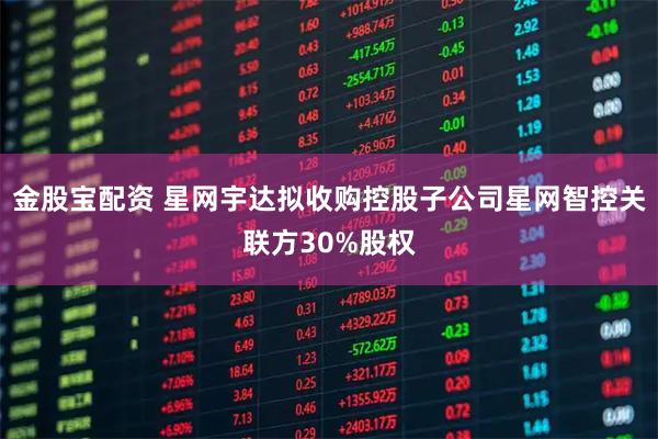 金股宝配资 星网宇达拟收购控股子公司星网智控关联方30%股权