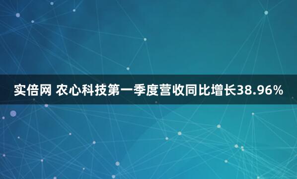 实倍网 农心科技第一季度营收同比增长38.96%