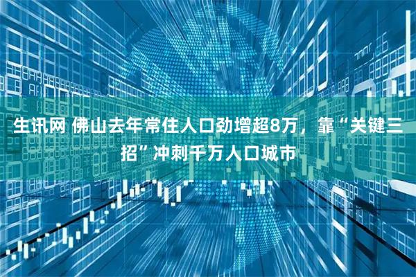 生讯网 佛山去年常住人口劲增超8万，靠“关键三招”冲刺千万人口城市