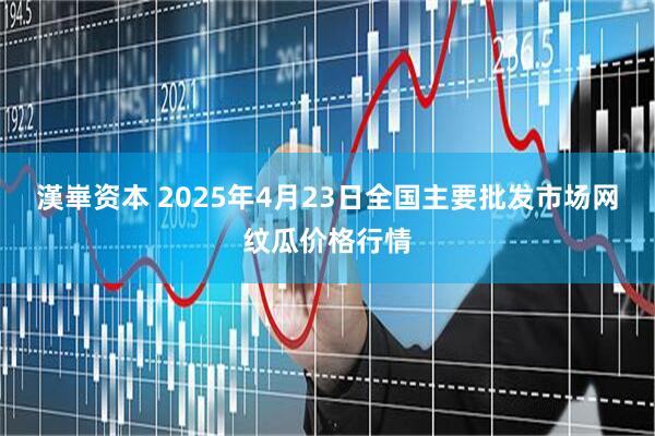 漢崋资本 2025年4月23日全国主要批发市场网纹瓜价格行情