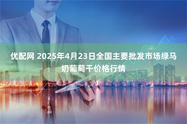 优配网 2025年4月23日全国主要批发市场绿马奶葡萄干价格行情