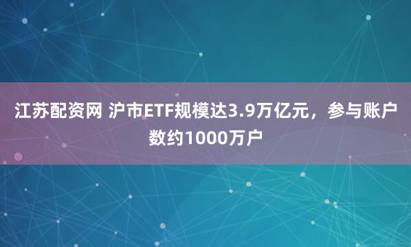 江苏配资网 沪市ETF规模达3.9万亿元，参与账户数约1000万户