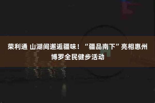 荣利通 山湖间邂逅疆味！“疆品南下”亮相惠州博罗全民健步活动