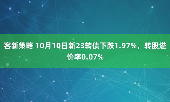 客新策略 10月10日新23转债下跌1.97%，转股溢价率0.07%