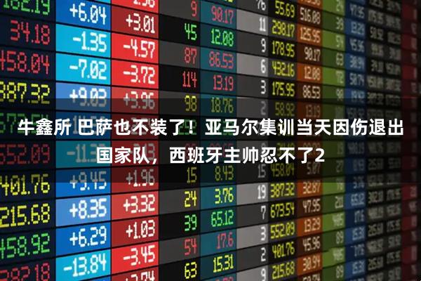 牛鑫所 巴萨也不装了！亚马尔集训当天因伤退出国家队，西班牙主帅忍不了2