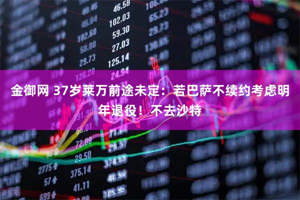 金御网 37岁莱万前途未定：若巴萨不续约考虑明年退役！不去沙特