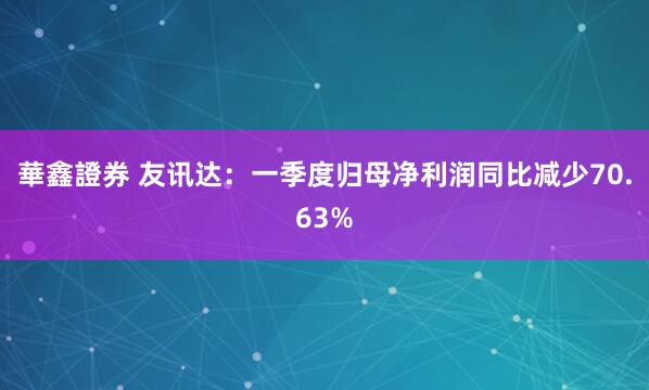 華鑫證券 友讯达：一季度归母净利润同比减少70.63%