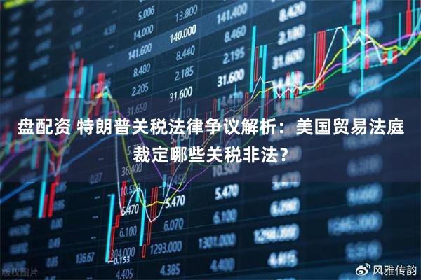 盘配资 特朗普关税法律争议解析：美国贸易法庭裁定哪些关税非法？