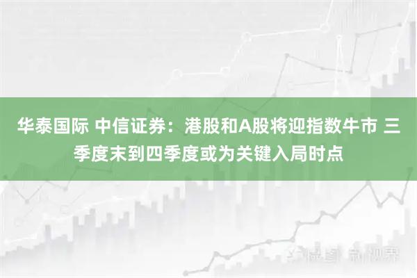 华泰国际 中信证券：港股和A股将迎指数牛市 三季度末到四季度或为关键入局时点