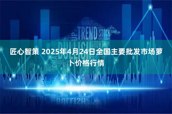 匠心智策 2025年4月24日全国主要批发市场萝卜价格行情