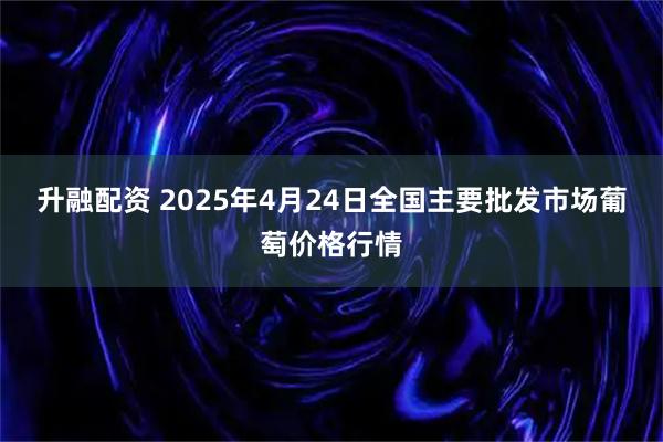 升融配资 2025年4月24日全国主要批发市场葡萄价格行情