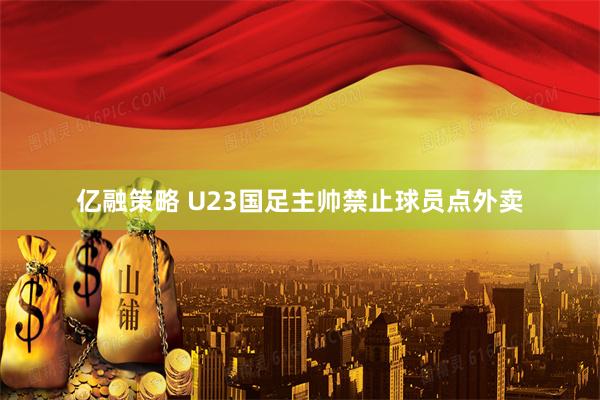 亿融策略 U23国足主帅禁止球员点外卖