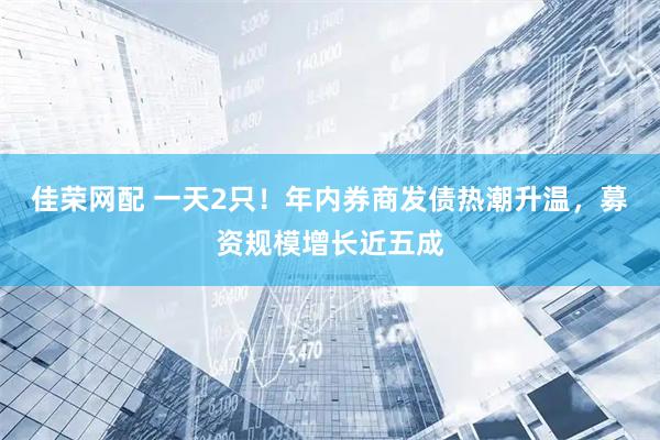 佳荣网配 一天2只！年内券商发债热潮升温，募资规模增长近五成