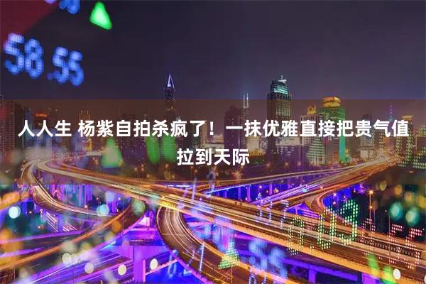 人人生 杨紫自拍杀疯了！一抹优雅直接把贵气值拉到天际