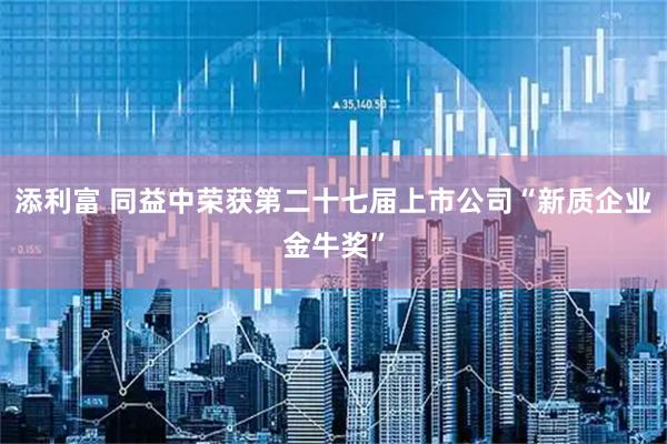 添利富 同益中荣获第二十七届上市公司“新质企业金牛奖”