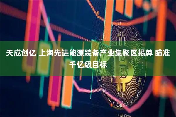 天成创亿 上海先进能源装备产业集聚区揭牌 瞄准千亿级目标