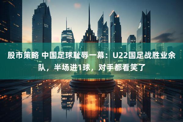 股市策略 中国足球耻辱一幕：U22国足战胜业余队，半场进1球，对手都看笑了